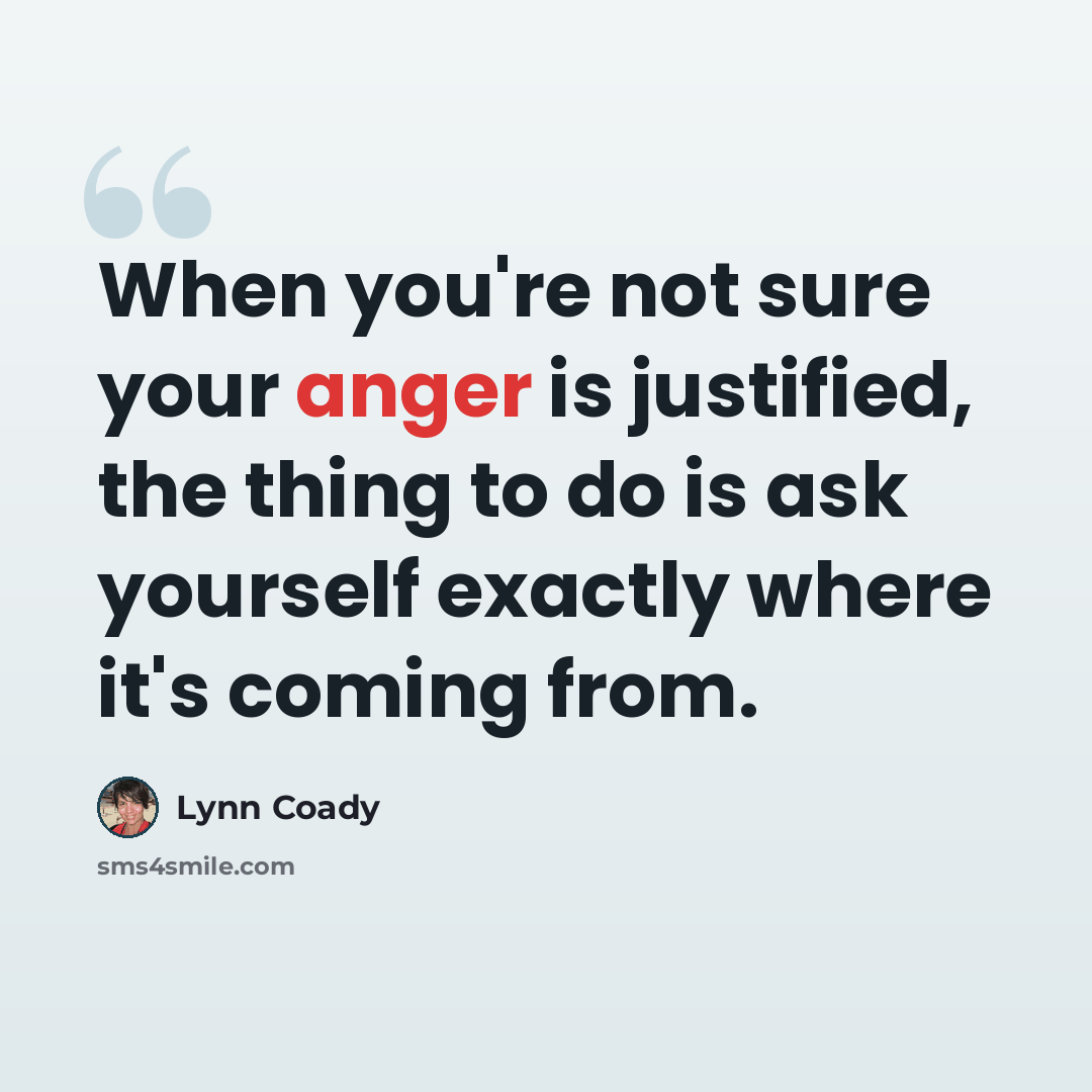 “When you're not sure your anger is justified, the thing to do is ask yourself exactly where it's coming from.” quote by Lynn Coady