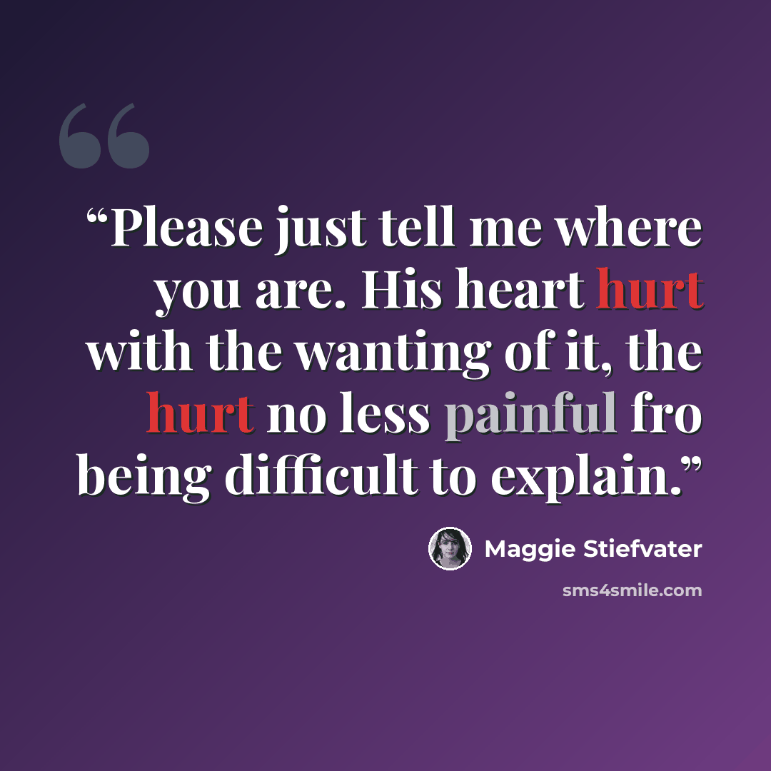 “Please just tell me where you are. His heart hurt with the wanting of it, the hurt no less painful fro being difficult to explain.” quote by Maggie Stiefvater