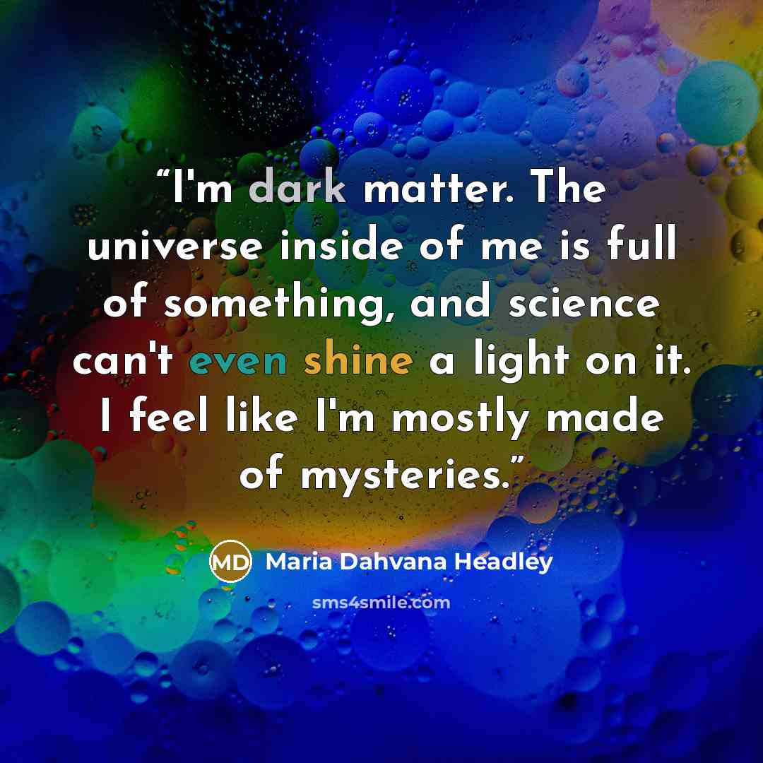 “I'm dark matter. The universe inside of me is full of something, and science can't even shine a light on it. I feel like I'm mostly made of mysteries.” quote by Maria Dahvana Headley