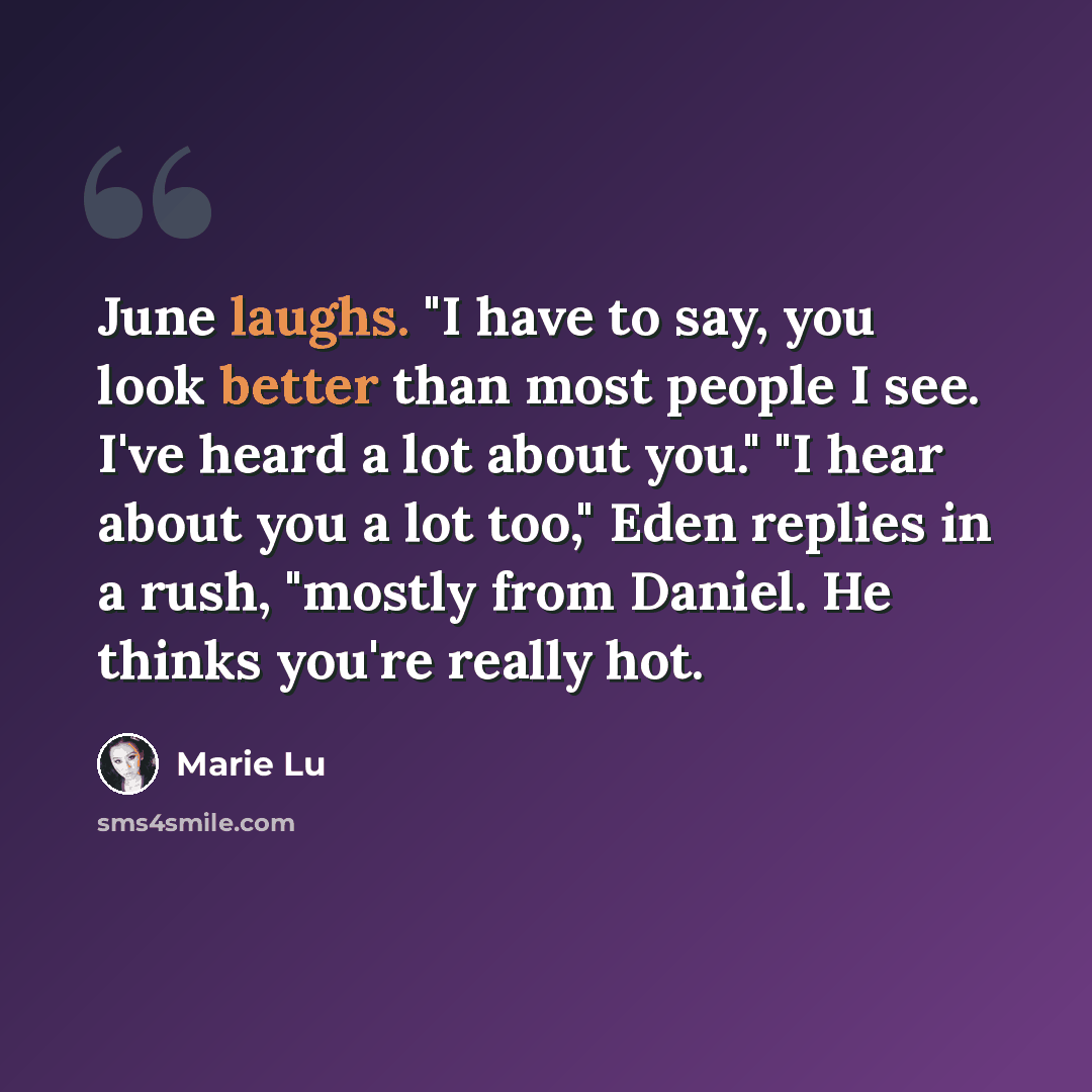 “June laughs. "I have to say, you look better than most people I see. I've heard a lot about you." "I hear about you a lot too," Eden replies in a rush, "mostly from Daniel. He thinks you're really hot.” quote by Marie Lu