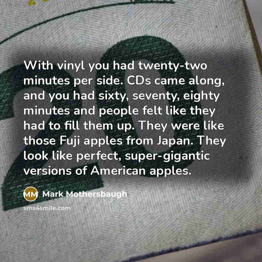 “With vinyl you had twenty-two minutes per side. CDs came along, and you had sixty, seventy, eighty minutes and people felt like they had to fill them up. They were like those Fuji apples from Japan. They look like perfect, super-gigantic versions of American apples.” quote by Mark Mothersbaugh