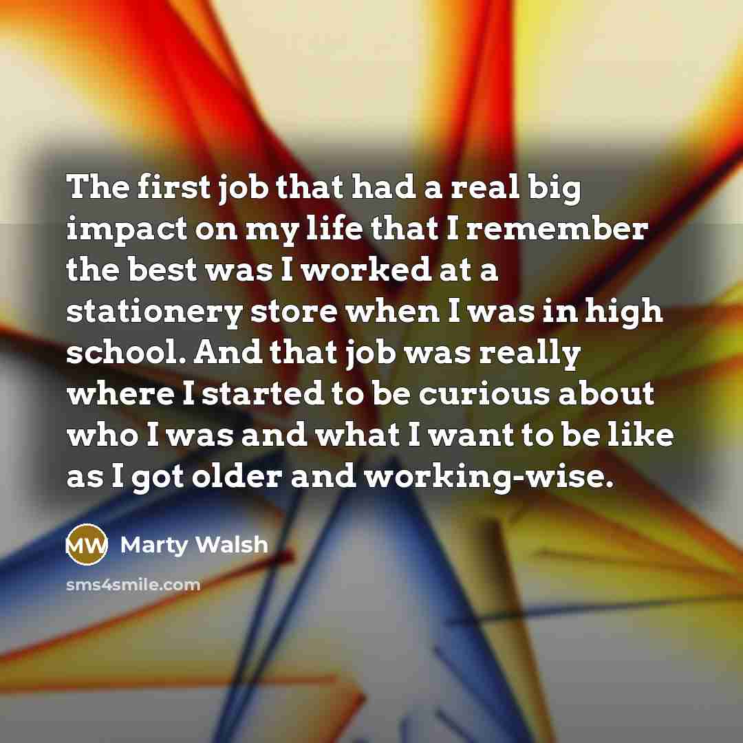 “The first job that had a real big impact on my life that I remember the best was I worked at a stationery store when I was in high school. And that job was really where I started to be curious about who I was and what I want to be like as I got older and working-wise.” quote by Marty Walsh