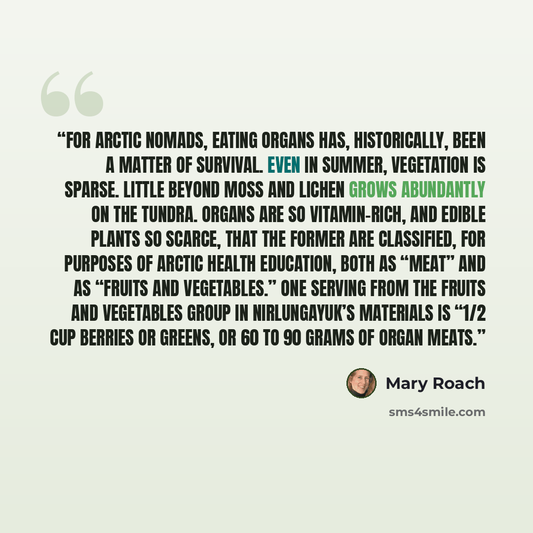 “For Arctic nomads, eating organs has, historically, been a matter of survival. Even in summer, vegetation is sparse. Little beyond moss and lichen grows abundantly on the tundra. Organs are so vitamin-rich, and edible plants so scarce, that the former are classified, for purposes of Arctic health…” quote by Mary Roach
