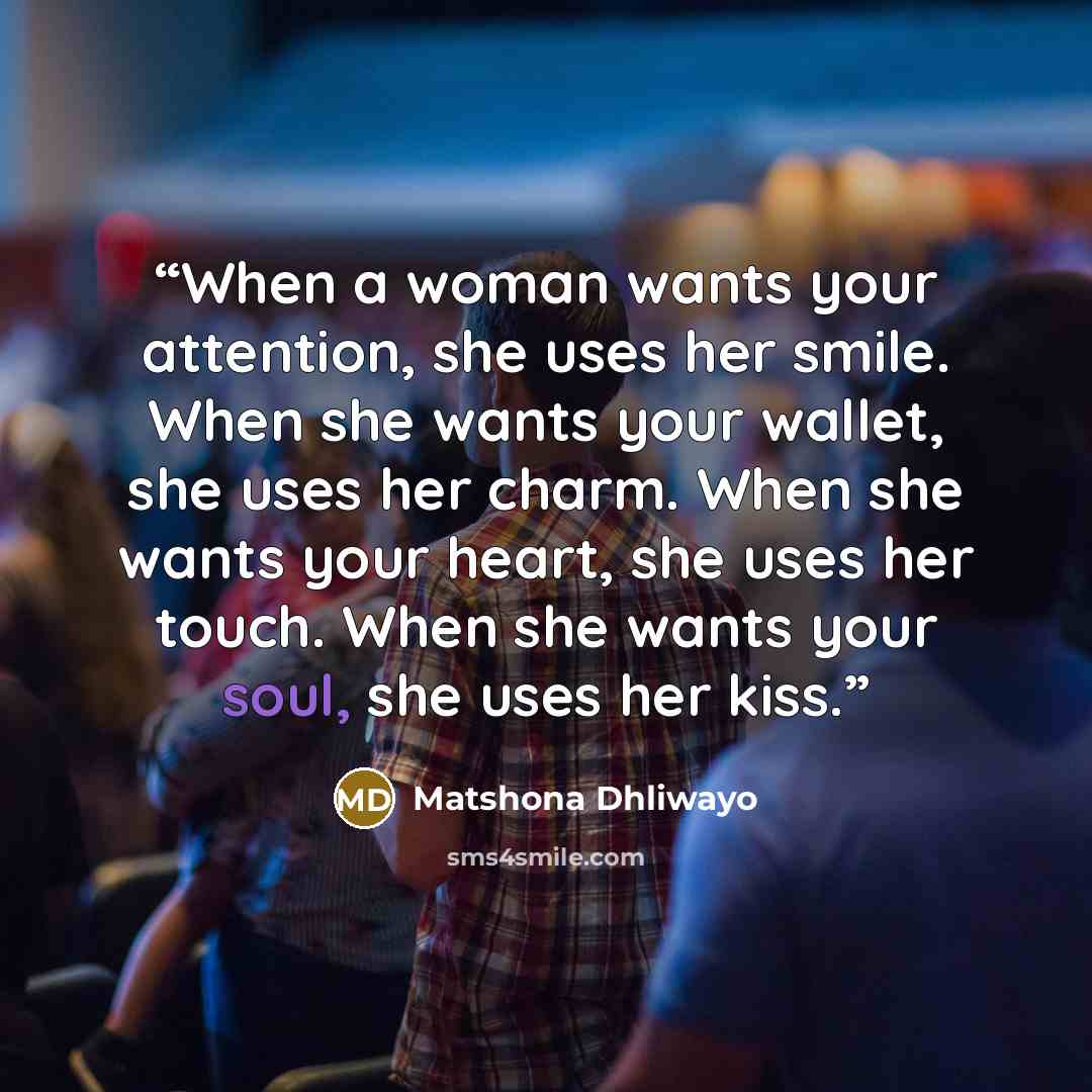 “When a woman wants your attention, she uses her smile. When she wants your wallet, she uses her charm. When she wants your heart, she uses her touch. When she wants your soul, she uses her kiss.” quote by Matshona Dhliwayo