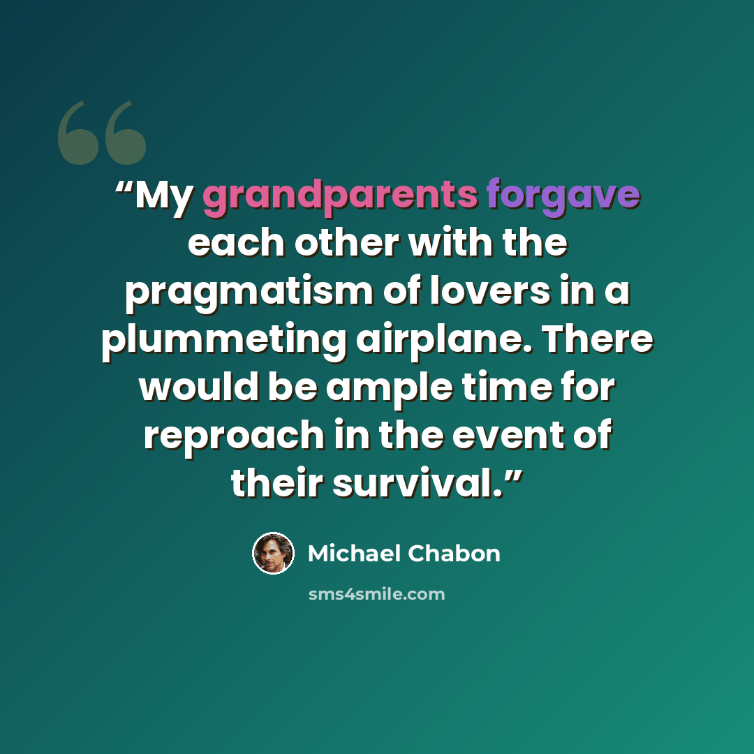 “My grandparents forgave each other with the pragmatism of lovers in a plummeting airplane. There would be ample time for reproach in the event of their survival.” quote by Michael Chabon