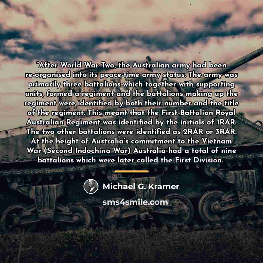 “After World War Two, the Australian army had been re-organised into its peace-time army status. The army was primarily three battalions which together with supporting units, formed a regiment and the battalions making up the regiment were identified by both their number and the title of the…” quote by Michael G. Kramer