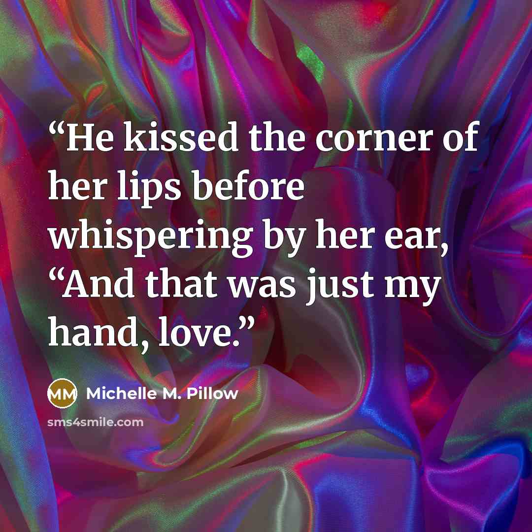 “He kissed the corner of her lips before whispering by her ear, “And that was just my hand, love.” quote by Michelle M. Pillow