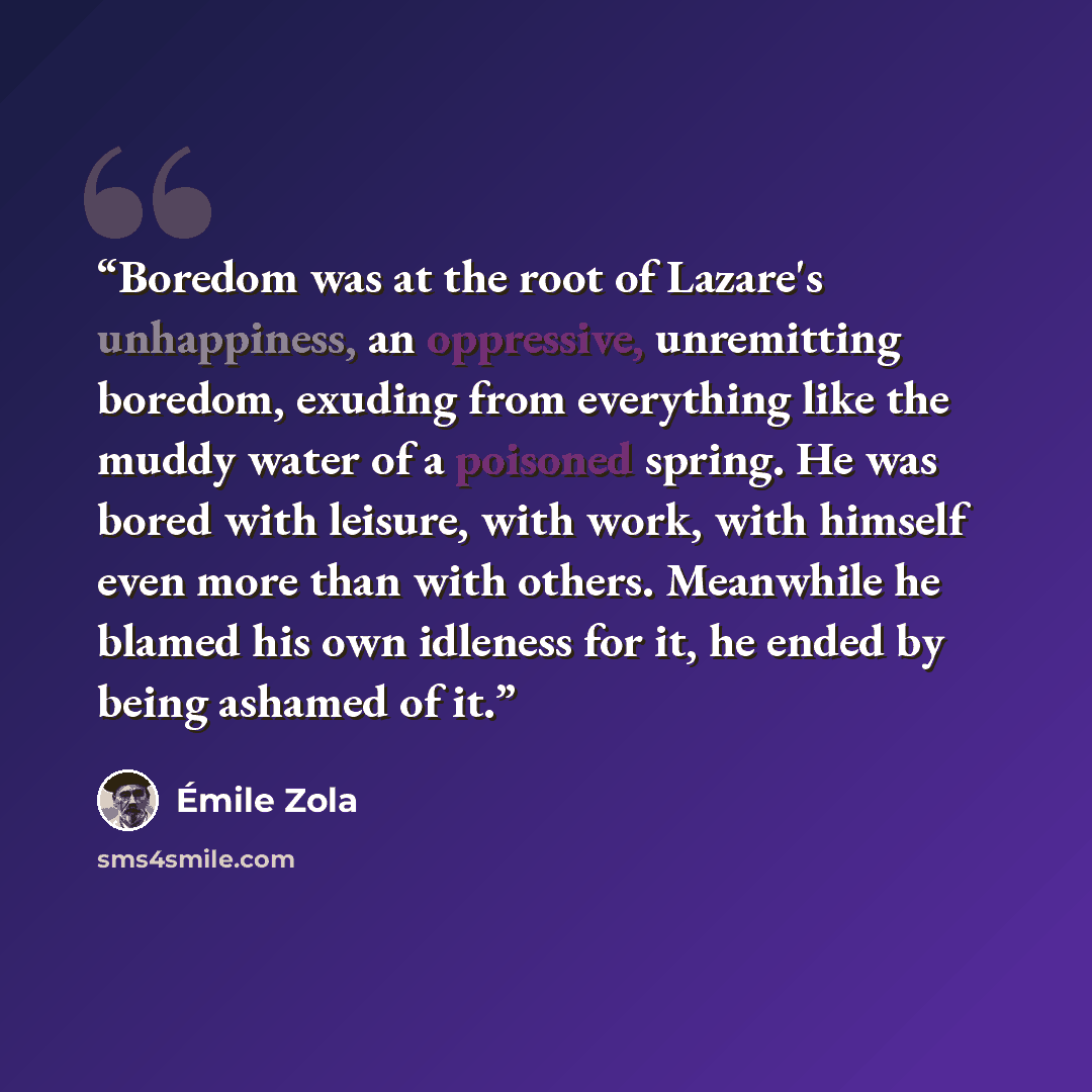 “Boredom was at the root of Lazare's unhappiness, an oppressive, unremitting boredom, exuding from everything like the muddy water of a poisoned spring. He was bored with leisure, with work, with himself even more than with others. Meanwhile he blamed his own idleness for it, he ended by being…” quote by Émile Zola