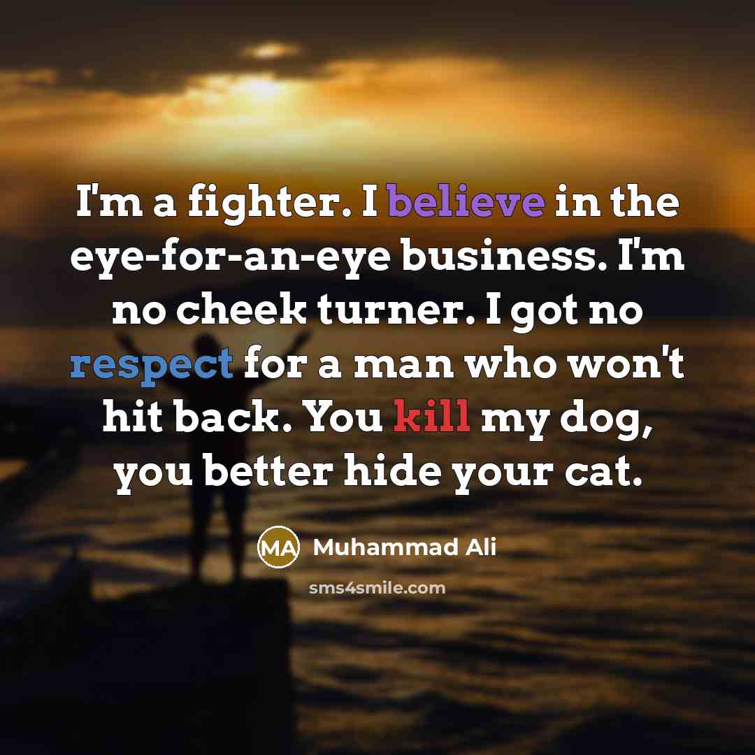 “I'm a fighter. I believe in the eye-for-an-eye business. I'm no cheek turner. I got no respect for a man who won't hit back. You kill my dog, you better hide your cat.” quote by Muhammad Ali