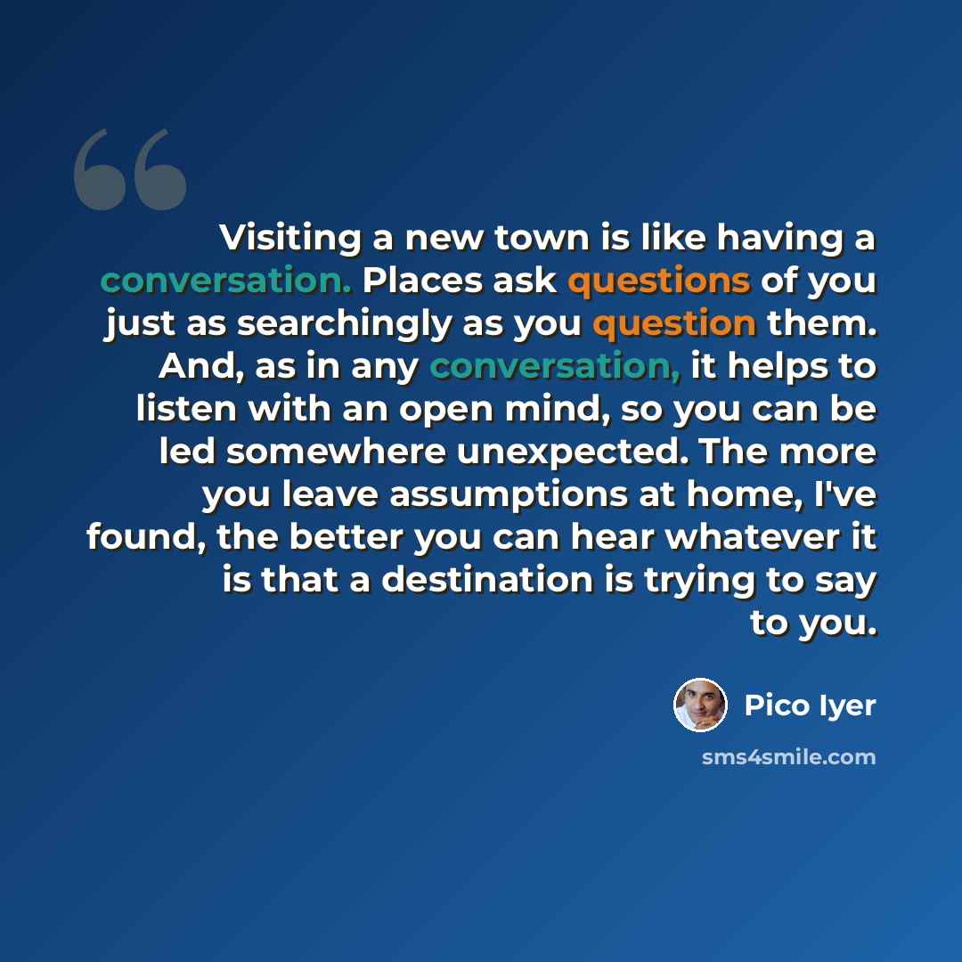 “Visiting a new town is like having a conversation. Places ask questions of you just as searchingly as you question them. And, as in any conversation, it helps to listen with an open mind, so you can be led somewhere unexpected. The more you leave assumptions at home, I've found, the better you can…” quote by Pico Iyer