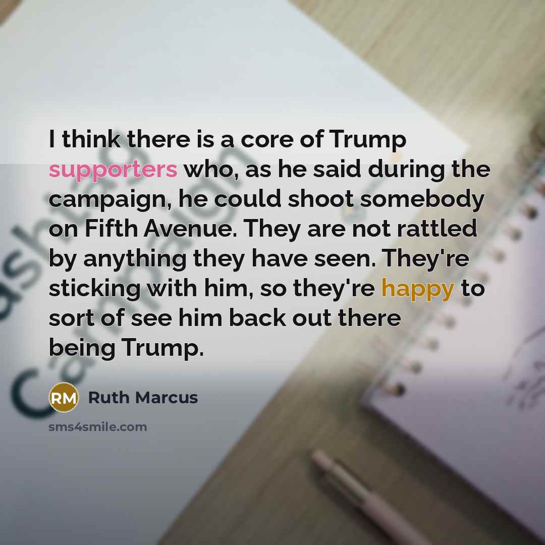 “I think there is a core of Trump supporters who, as he said during the campaign, he could shoot somebody on Fifth Avenue. They are not rattled by anything they have seen. They're sticking with him, so they're happy to sort of see him back out there being Trump.” quote by Ruth Marcus