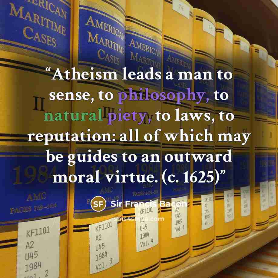 “Atheism leads a man to sense, to philosophy, to natural piety, to laws, to reputation: all of which may be guides to an outward moral virtue. (c. 1625)” quote by Sir Francis Bacon