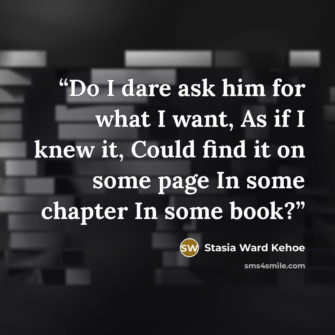 “Do I dare ask him for what I want, As if I knew it, Could find it on some page In some chapter In some book?” quote by Stasia Ward Kehoe