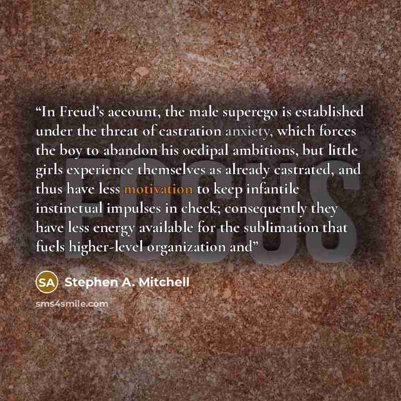 “In Freud’s account, the male superego is established under the threat of castration anxiety, which forces the boy to abandon his oedipal ambitions, but little girls experience themselves as already castrated, and thus have less motivation to keep infantile instinctual impulses in check…” quote by Stephen A. Mitchell