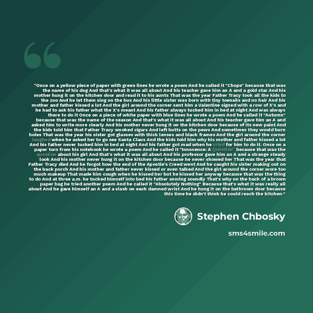 “Once on a yellow piece of paper with green lines he wrote a poem And he called it "Chops" because that was the name of his dog And that's what it was all about And his teacher gave him an A and a gold star And his mother hung it on the kitchen door and read it to his aunts That was the year Father…” quote by Stephen Chbosky