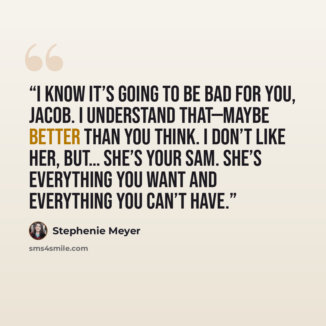 “I know it’s going to be bad for you, Jacob. I understand that—maybe better than you think. I don’t like her, but… she’s your Sam. She’s everything you want and everything you can’t have.” quote by Stephenie Meyer