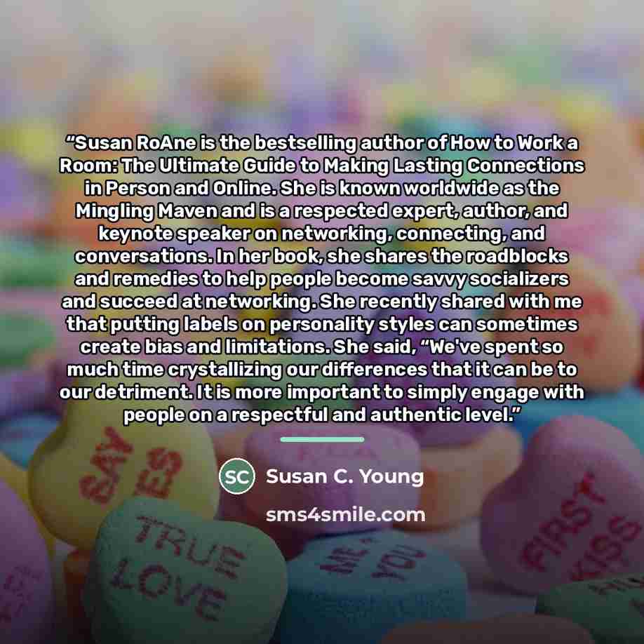 “Susan RoAne is the bestselling author of How to Work a Room: The Ultimate Guide to Making Lasting Connections in Person and Online. She is known worldwide as the Mingling Maven and is a respected expert, author, and keynote speaker on networking, connecting, and conversations. In her book, she…” quote by Susan C. Young