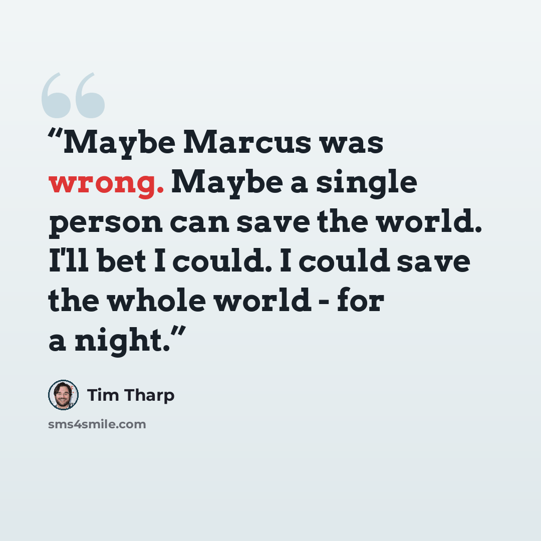 “Maybe Marcus was wrong. Maybe a single person can save the world. I'll bet I could. I could save the whole world - for a night.” quote by Tim Tharp