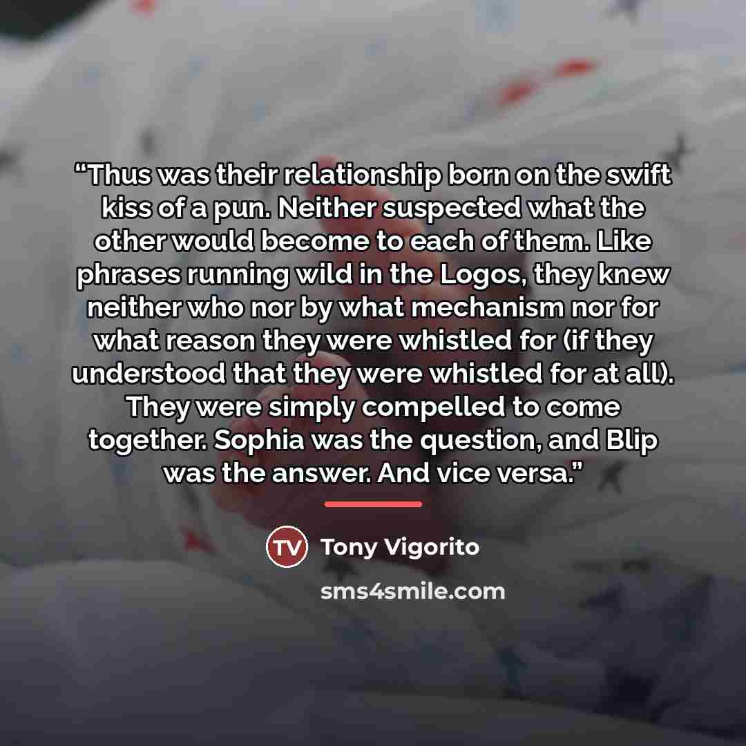 “Thus was their relationship born on the swift kiss of a pun. Neither suspected what the other would become to each of them. Like phrases running wild in the Logos, they knew neither who nor by what mechanism nor for what reason they were whistled for (if they understood that they were whistled for…” quote by Tony Vigorito