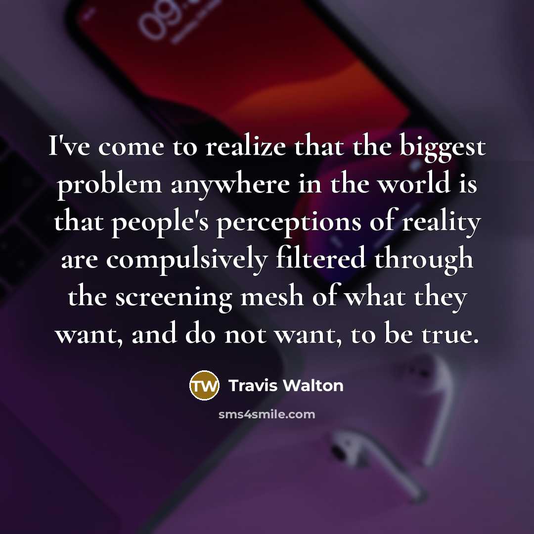 “I've come to realize that the biggest problem anywhere in the world is that people's perceptions of reality are compulsively filtered through the screening mesh of what they want, and do not want, to be true.” quote by Travis Walton