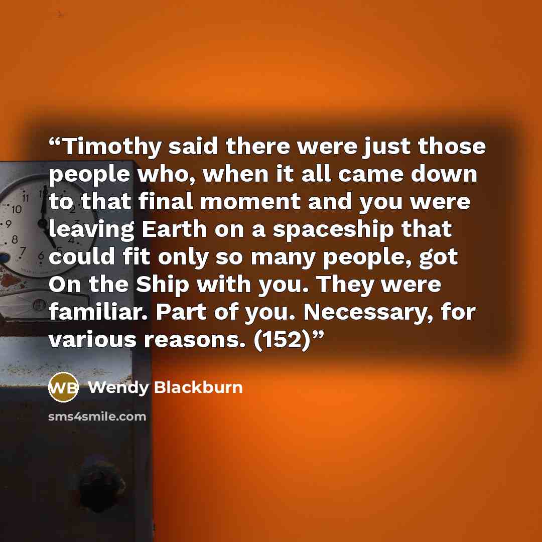 “Timothy said there were just those people who, when it all came down to that final moment and you were leaving Earth on a spaceship that could fit only so many people, got On the Ship with you. They were familiar. Part of you. Necessary, for various reasons. (152)” quote by Wendy Blackburn
