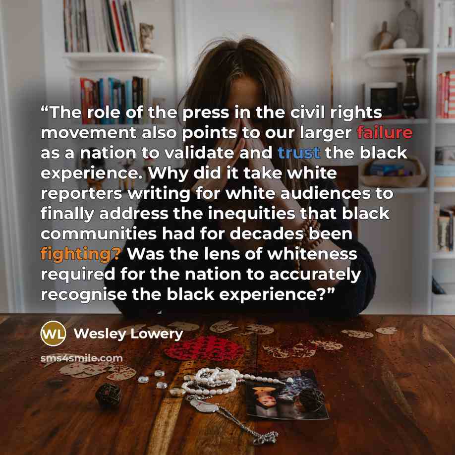 “The role of the press in the civil rights movement also points to our larger failure as a nation to validate and trust the black experience. Why did it take white reporters writing for white audiences to finally address the inequities that black communities had for decades been fighting? Was the…” quote by Wesley Lowery