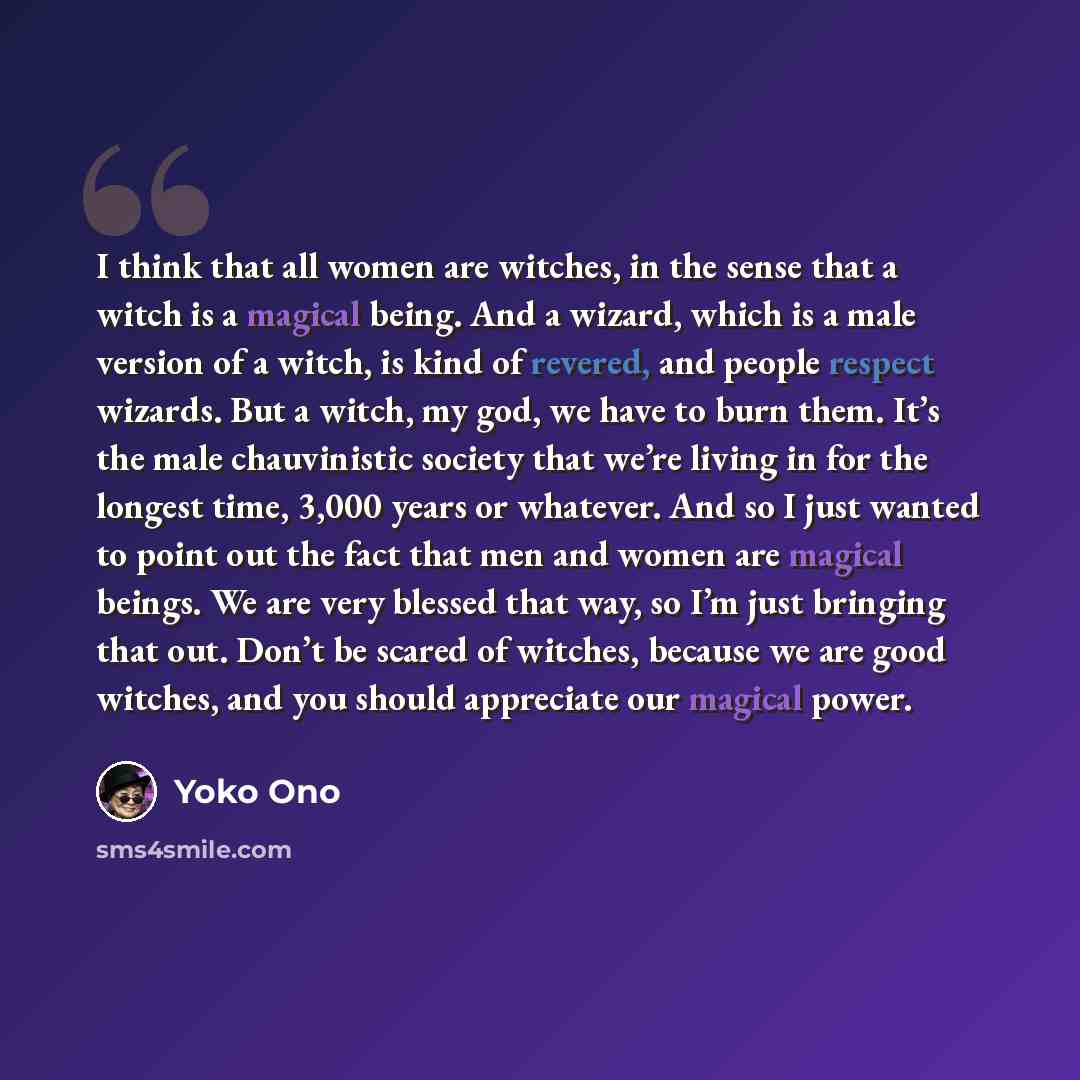 “I think that all women are witches, in the sense that a witch is a magical being. And a wizard, which is a male version of a witch, is kind of revered, and people respect wizards. But a witch, my god, we have to burn them. It’s the male chauvinistic society that we’re living in for the longest…” quote by Yoko Ono