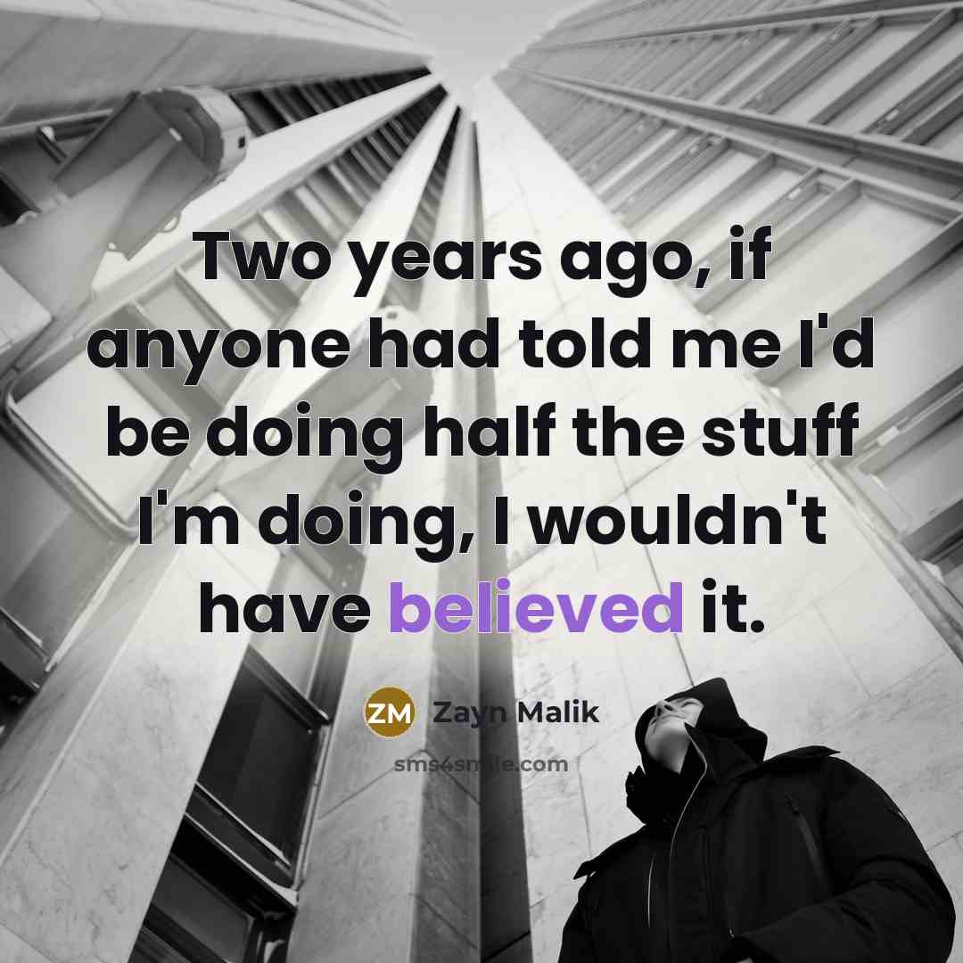 “Two years ago, if anyone had told me I'd be doing half the stuff I'm doing, I wouldn't have believed it.” quote by Zayn Malik