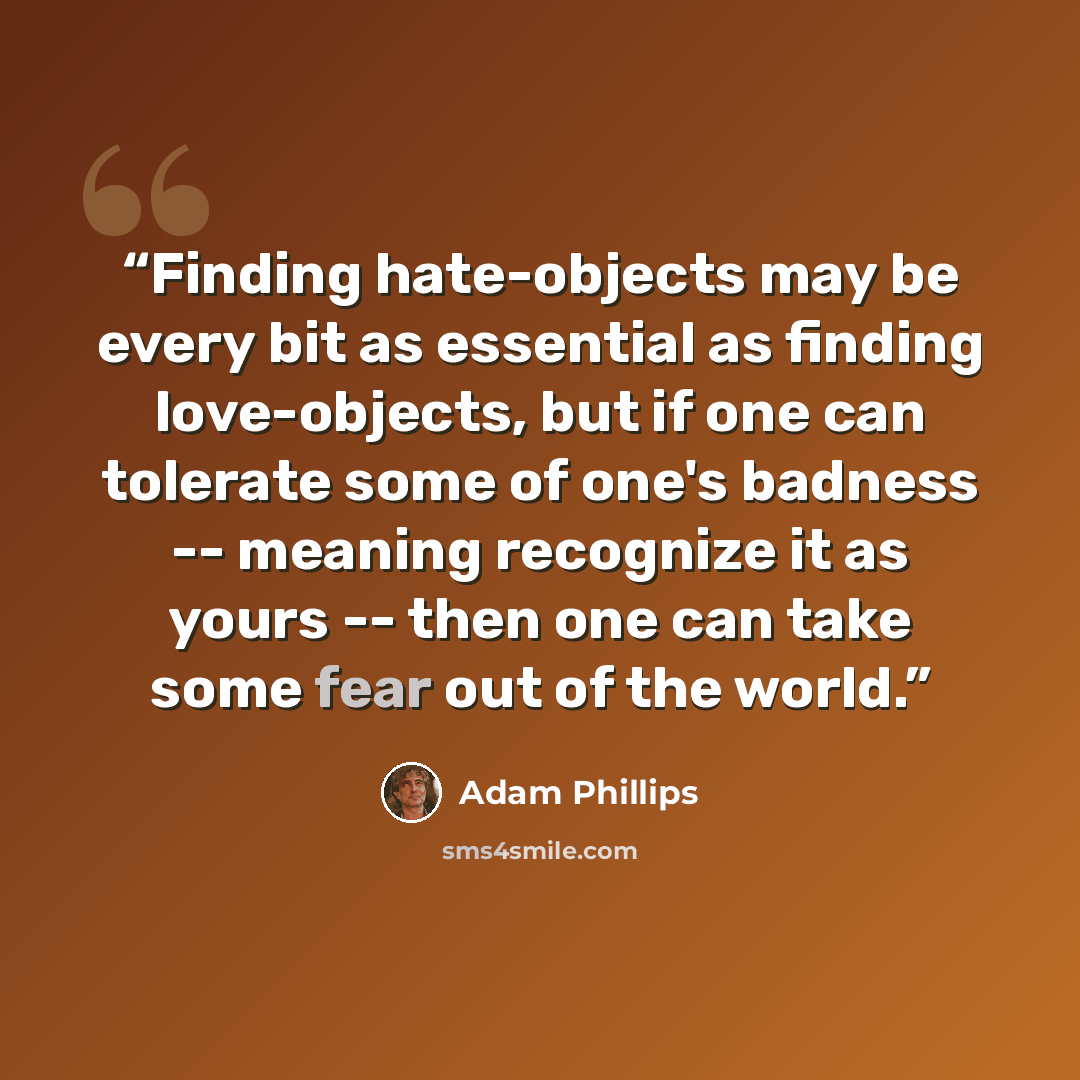 “Finding hate-objects may be every bit as essential as finding love-objects, but if one can tolerate some of one's badness -- meaning recognize it as yours -- then one can take some fear out of the world.” quote by Adam Phillips
