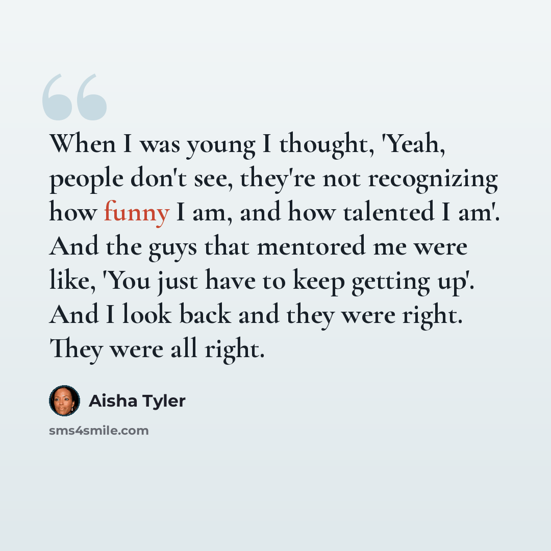 “When I was young I thought, 'Yeah, people don't see, they're not recognizing how funny I am, and how talented I am'. And the guys that mentored me were like, 'You just have to keep getting up'. And I look back and they were right. They were all right.” quote by Aisha Tyler