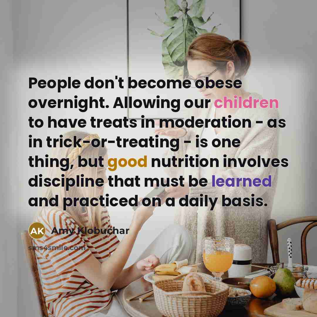 “People don't become obese overnight. Allowing our children to have treats in moderation - as in trick-or-treating - is one thing, but good nutrition involves discipline that must be learned and practiced on a daily basis.” quote by Amy Klobuchar