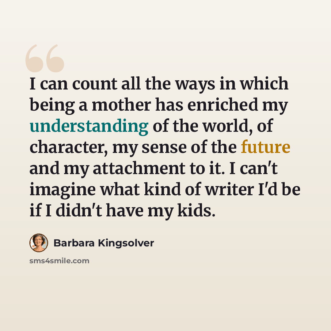 “I can count all the ways in which being a mother has enriched my understanding of the world, of character, my sense of the future and my attachment to it. I can't imagine what kind of writer I'd be if I didn't have my kids.” quote by Barbara Kingsolver