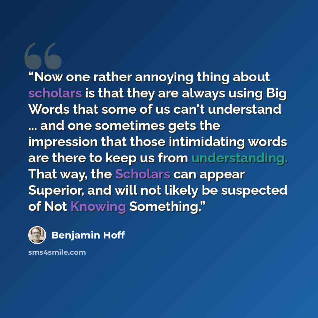 “Now one rather annoying thing about scholars is that they are always using Big Words that some of us can't understand ... and one sometimes gets the impression that those intimidating words are there to keep us from understanding. That way, the Scholars can appear Superior, and will not likely be…” quote by Benjamin Hoff