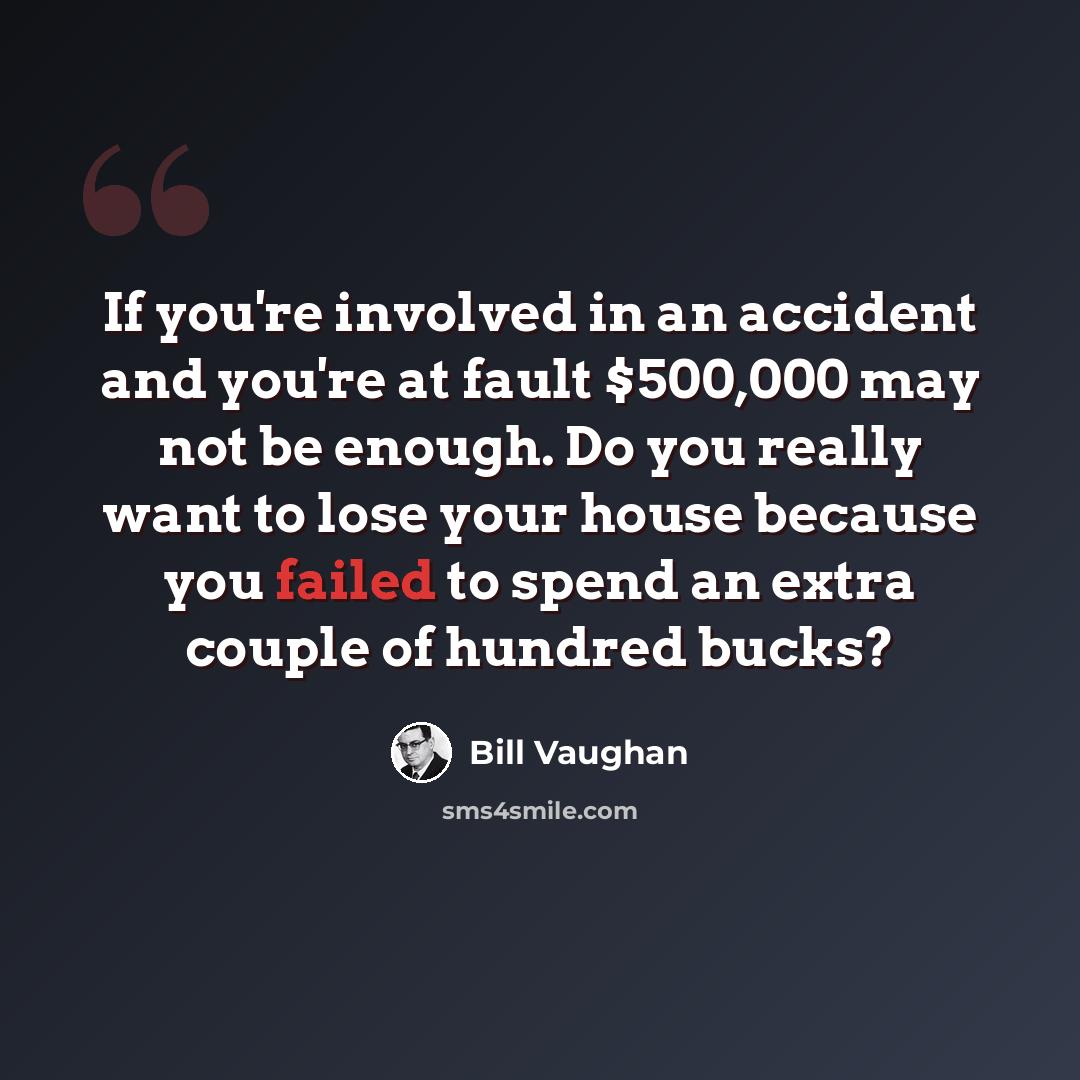 “If you're involved in an accident and you're at fault $500,000 may not be enough. Do you really want to lose your house because you failed to spend an extra couple of hundred bucks?” quote by Bill Vaughan