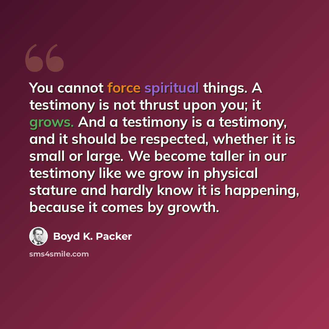 “You cannot force spiritual things. A testimony is not thrust upon you; it grows. And a testimony is a testimony, and it should be respected, whether it is small or large. We become taller in our testimony like we grow in physical stature and hardly know it is happening, because it comes by growth.” quote by Boyd K. Packer