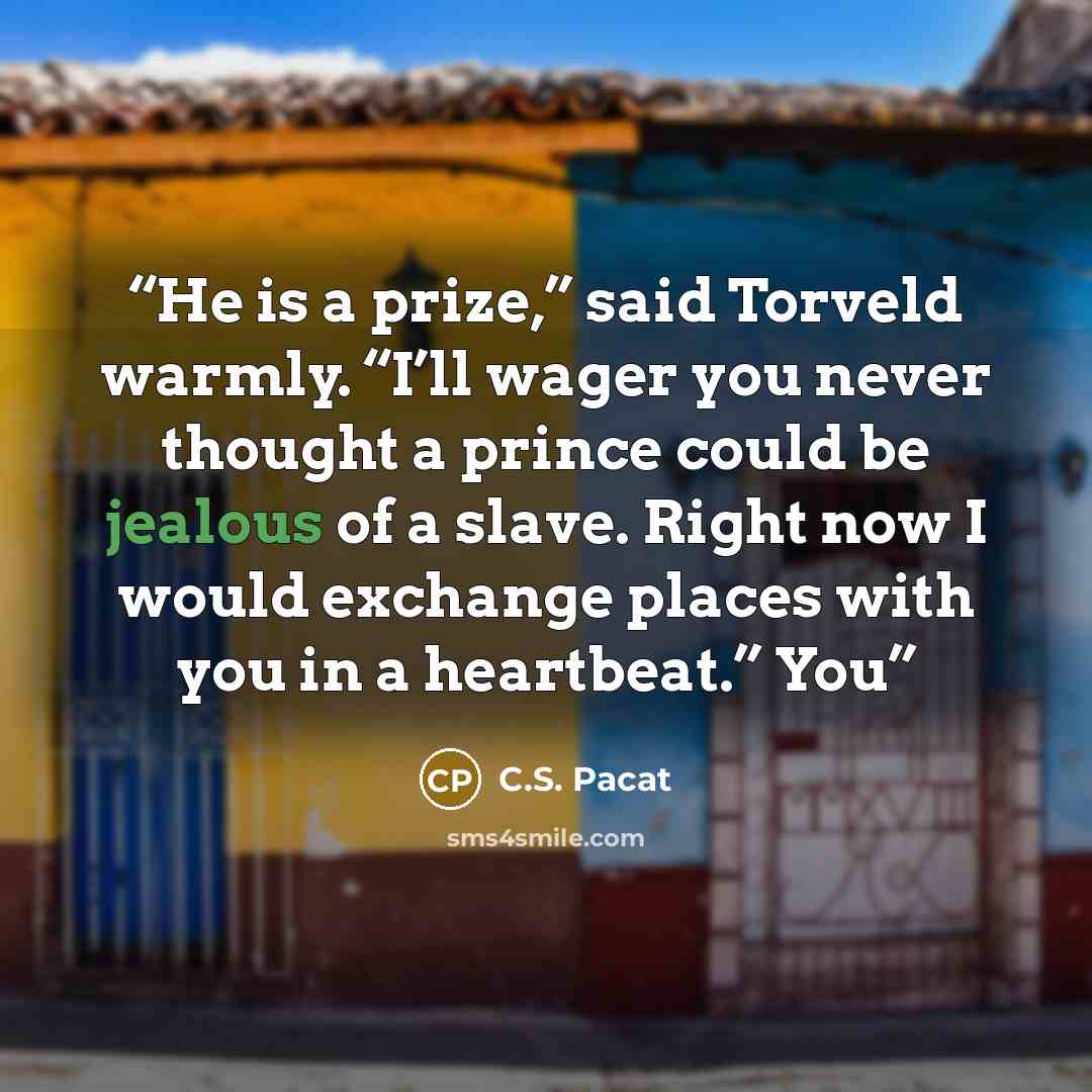 “He is a prize,” said Torveld warmly. “I’ll wager you never thought a prince could be jealous of a slave. Right now I would exchange places with you in a heartbeat.” You” quote by C.S. Pacat
