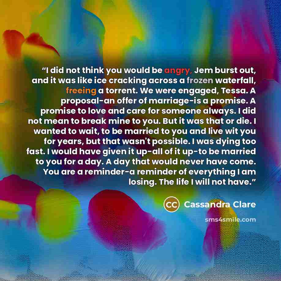 “I did not think you would be angry, Jem burst out, and it was like ice cracking across a frozen waterfall, freeing a torrent. We were engaged, Tessa. A proposal-an offer of marriage-is a promise. A promise to love and care for someone always. I did not mean to break mine to you. But it was that or…” quote by Cassandra Clare
