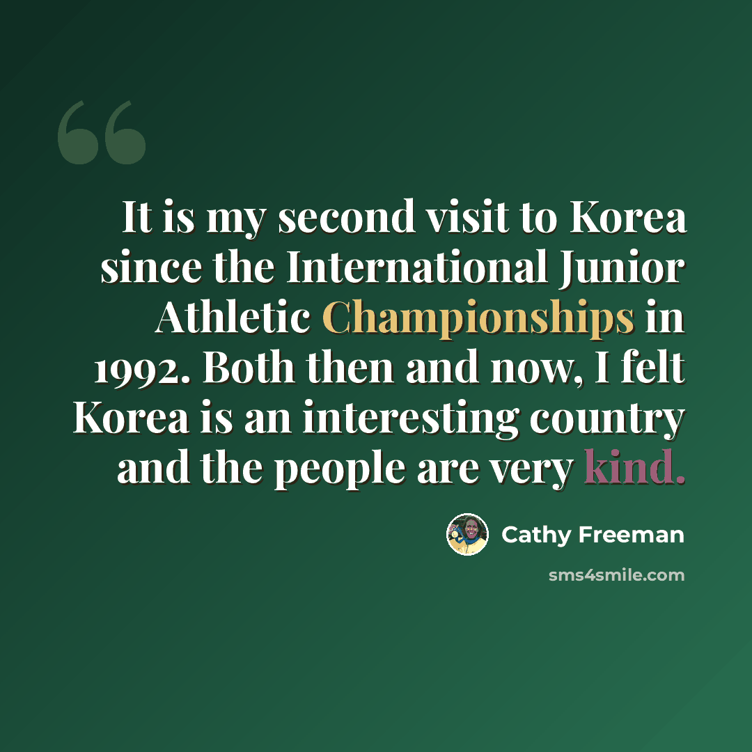 “It is my second visit to Korea since the International Junior Athletic Championships in 1992. Both then and now, I felt Korea is an interesting country and the people are very kind.” quote by Cathy Freeman
