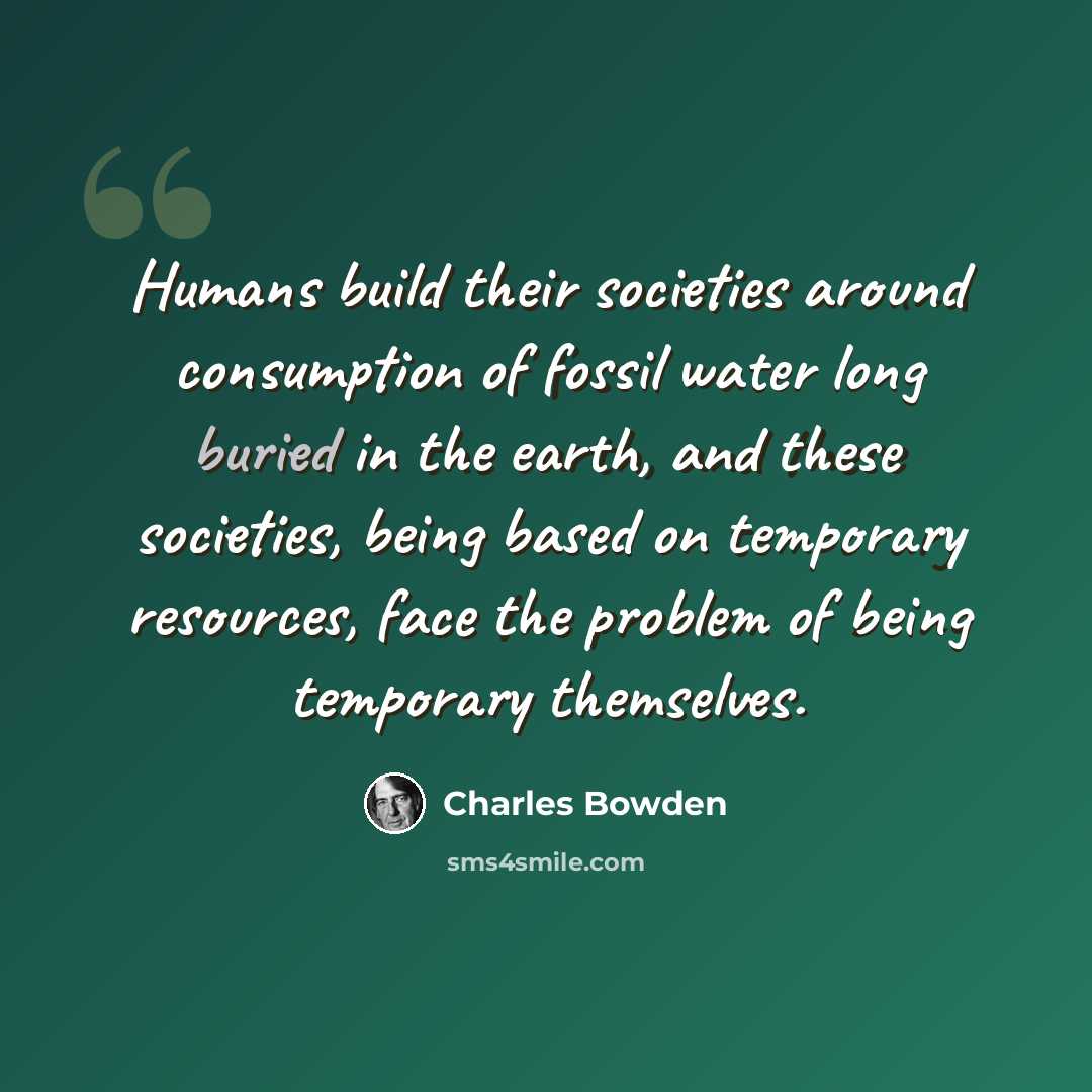 “Humans build their societies around consumption of fossil water long buried in the earth, and these societies, being based on temporary resources, face the problem of being temporary themselves.” quote by Charles Bowden