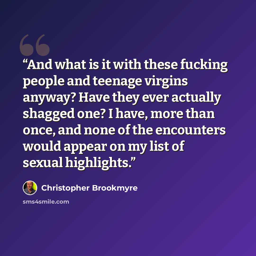 “And what is it with these fucking people and teenage virgins anyway? Have they ever actually shagged one? I have, more than once, and none of the encounters would appear on my list of sexual highlights.” quote by Christopher Brookmyre