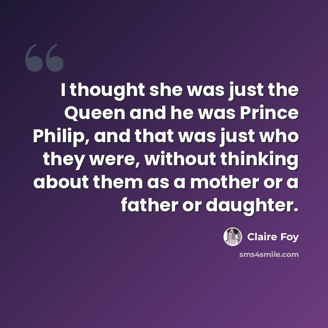 “I thought she was just the Queen and he was Prince Philip, and that was just who they were, without thinking about them as a mother or a father or daughter.” quote by Claire Foy