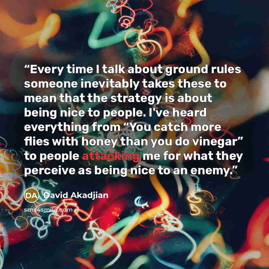 “Every time I talk about ground rules someone inevitably takes these to mean that the strategy is about being nice to people. I've heard everything from “You catch more flies with honey than you do vinegar” to people attacking me for what they perceive as being nice to an enemy.” quote by David Akadjian