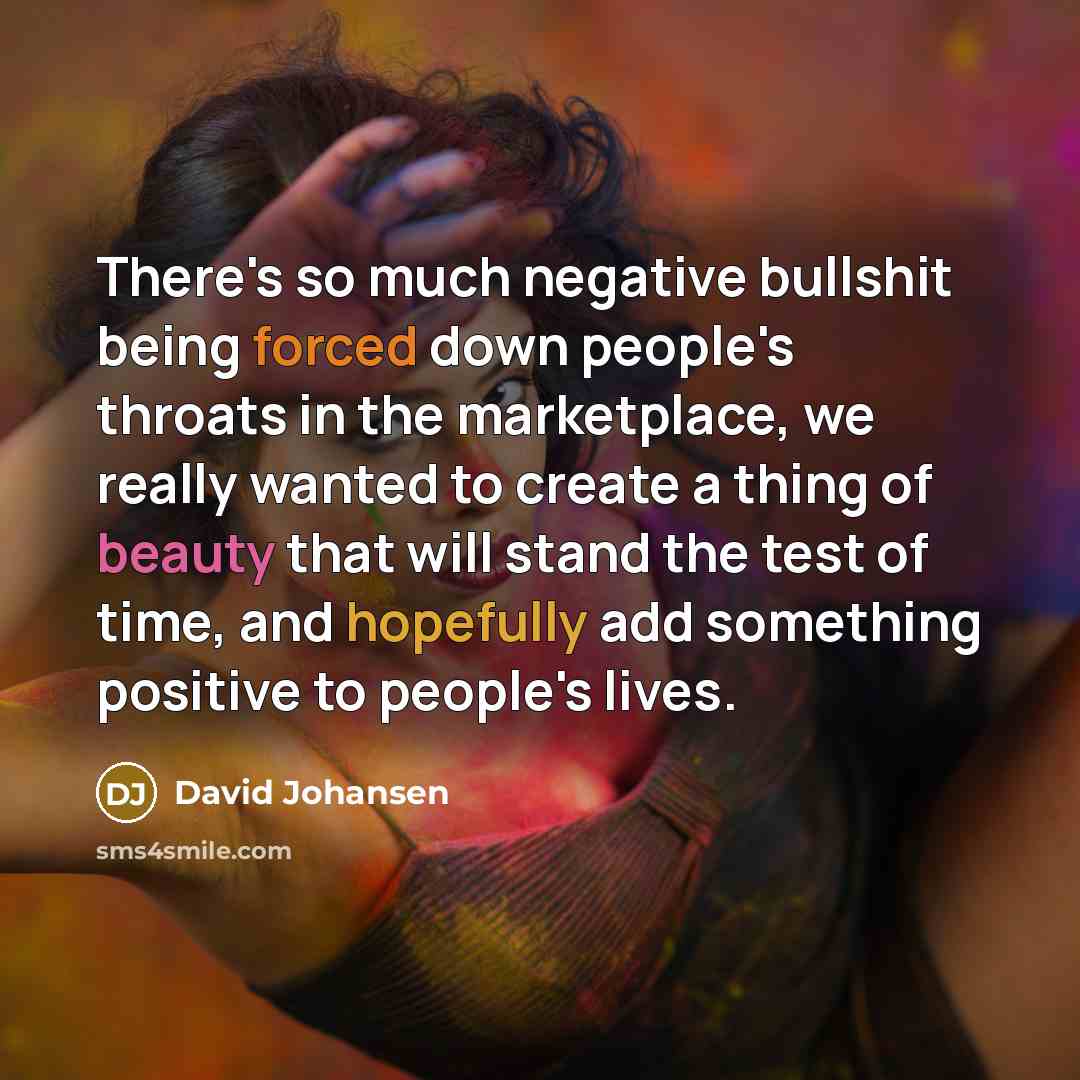“There's so much negative bullshit being forced down people's throats in the marketplace, we really wanted to create a thing of beauty that will stand the test of time, and hopefully add something positive to people's lives.” quote by David Johansen