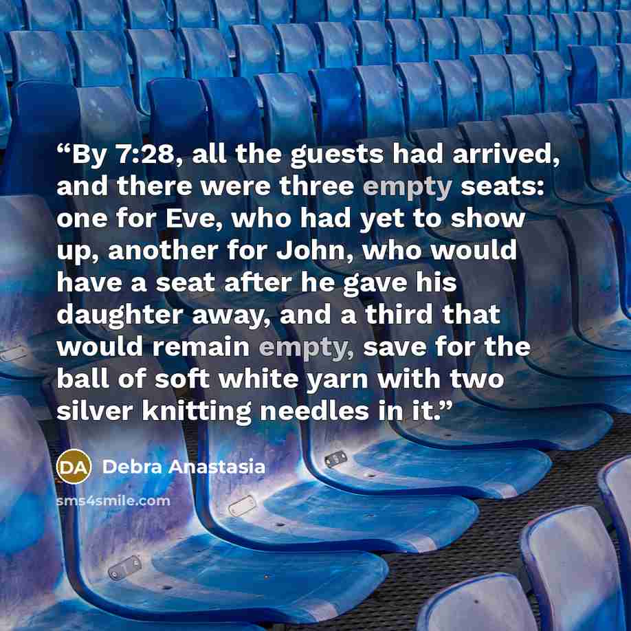 “By 7:28, all the guests had arrived, and there were three empty seats: one for Eve, who had yet to show up, another for John, who would have a seat after he gave his daughter away, and a third that would remain empty, save for the ball of soft white yarn with two silver knitting needles in it.” quote by Debra Anastasia