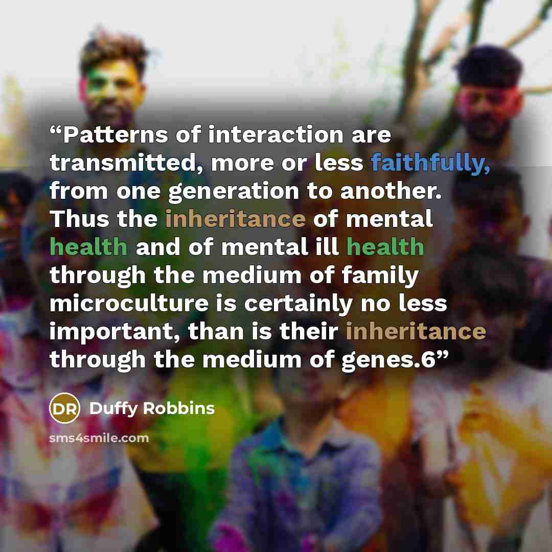 “Patterns of interaction are transmitted, more or less faithfully, from one generation to another. Thus the inheritance of mental health and of mental ill health through the medium of family microculture is certainly no less important, than is their inheritance through the medium of genes.6” quote by Duffy Robbins