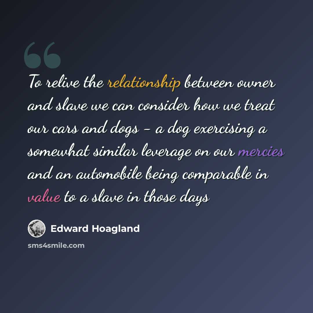 “To relive the relationship between owner and slave we can consider how we treat our cars and dogs - a dog exercising a somewhat similar leverage on our mercies and an automobile being comparable in value to a slave in those days” quote by Edward Hoagland