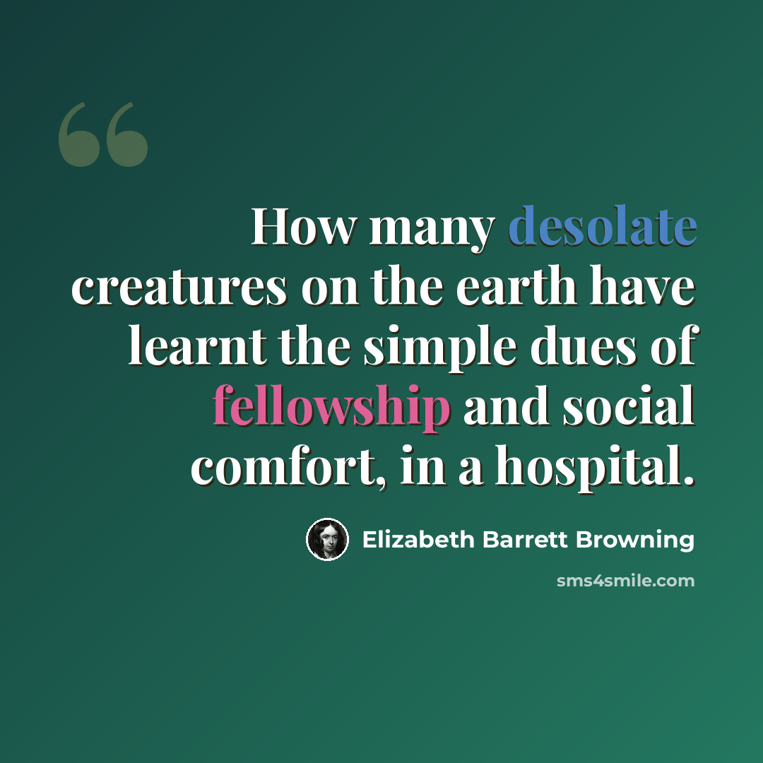 “How many desolate creatures on the earth have learnt the simple dues of fellowship and social comfort, in a hospital.” quote by Elizabeth Barrett Browning