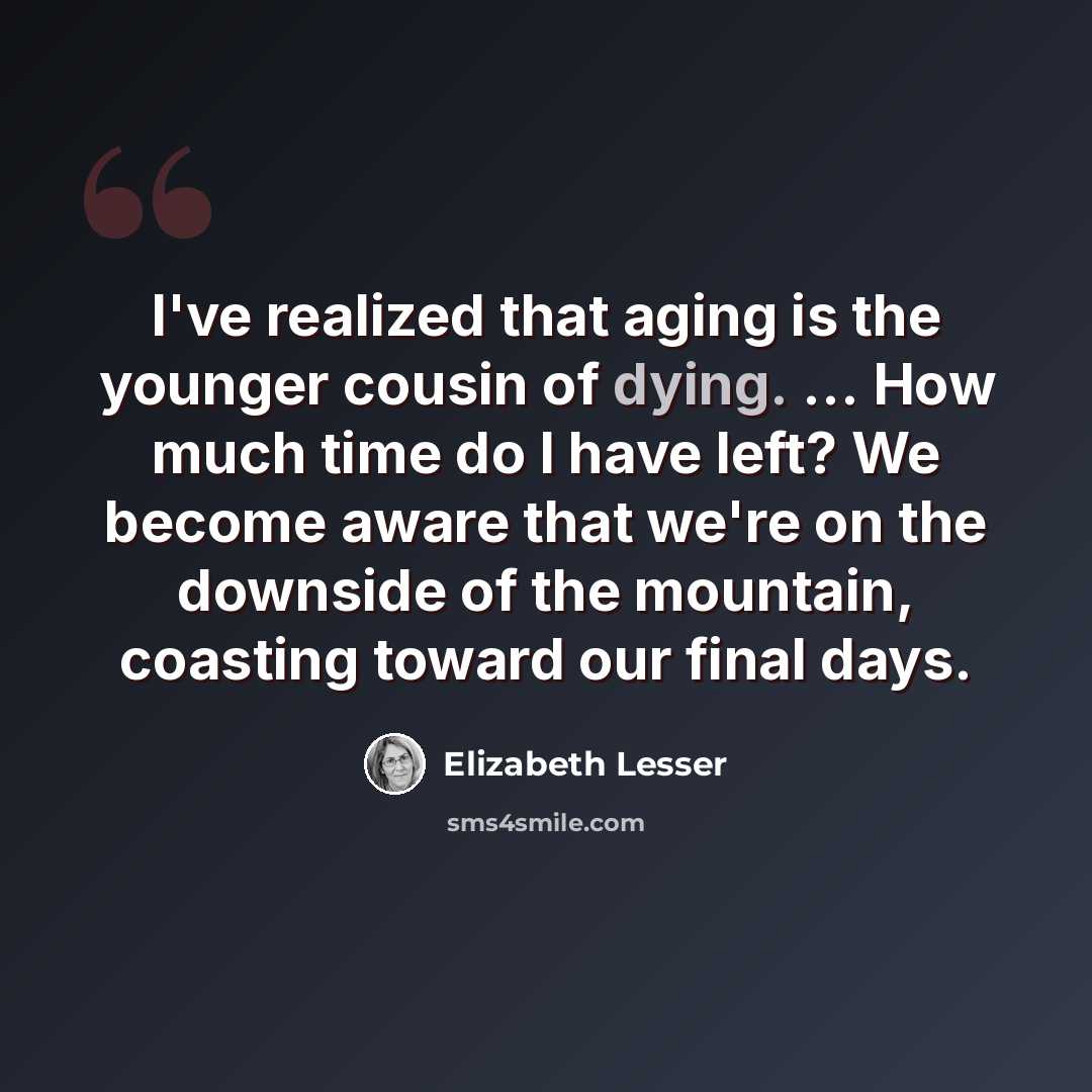 “I've realized that aging is the younger cousin of dying. ... How much time do I have left? We become aware that we're on the downside of the mountain, coasting toward our final days.” quote by Elizabeth Lesser