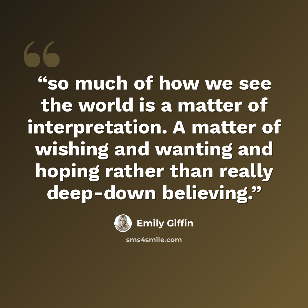 “so much of how we see the world is a matter of interpretation. A matter of wishing and wanting and hoping rather than really deep-down believing.” quote by Emily Giffin