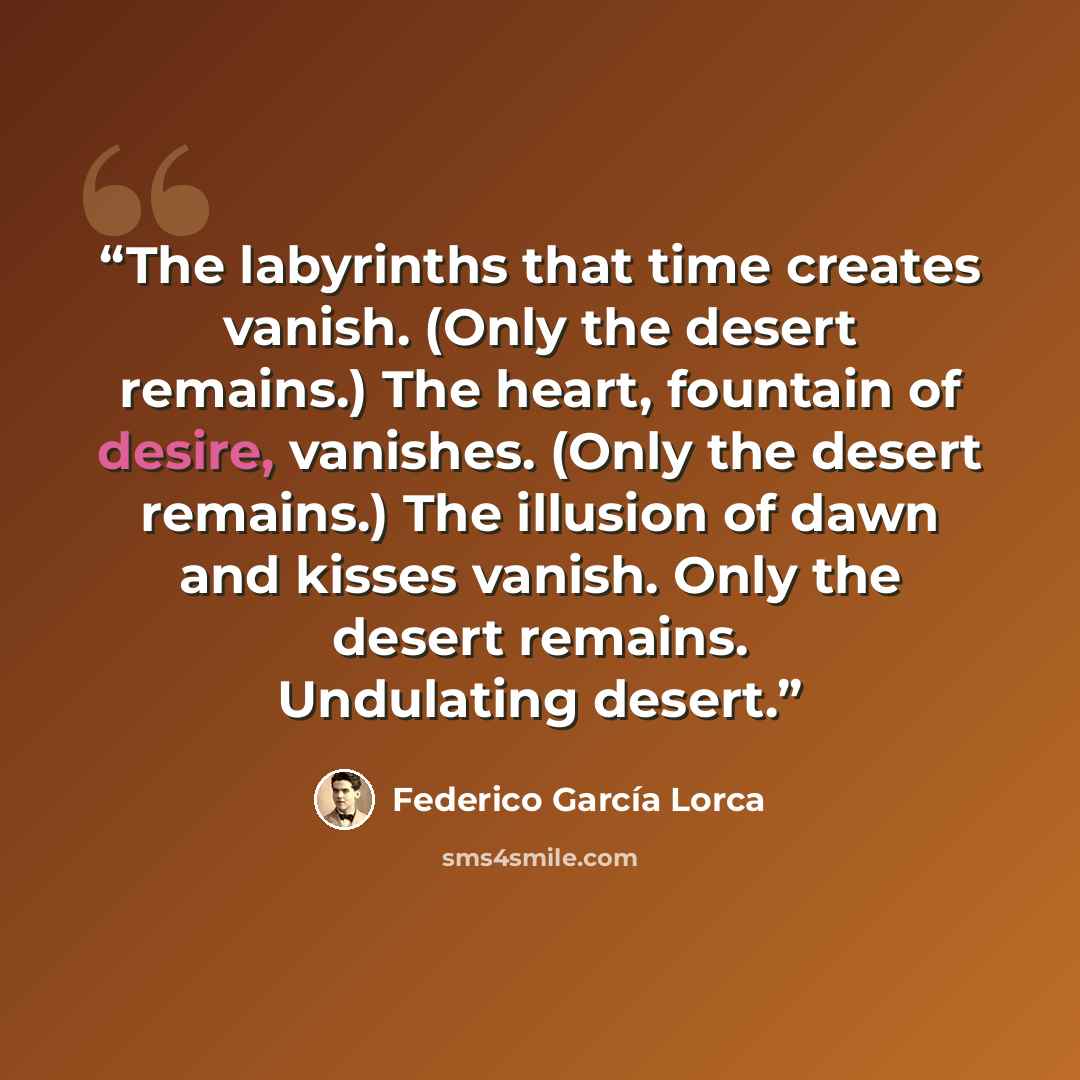 “The labyrinths that time creates vanish. (Only the desert remains.) The heart, fountain of desire, vanishes. (Only the desert remains.) The illusion of dawn and kisses vanish. Only the desert remains. Undulating desert.” quote by Federico García Lorca